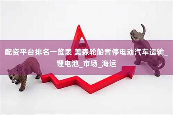 配资平台排名一览表 美森轮船暂停电动汽车运输_锂电池_市场_海运