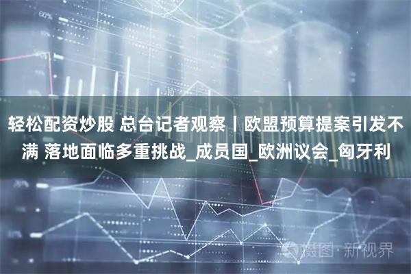 轻松配资炒股 总台记者观察丨欧盟预算提案引发不满 落地面临多重挑战_成员国_欧洲议会_匈牙利