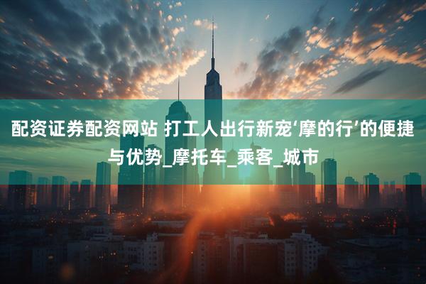 配资证券配资网站 打工人出行新宠‘摩的行’的便捷与优势_摩托车_乘客_城市