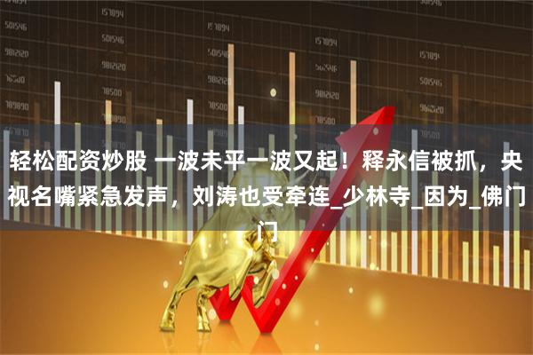 轻松配资炒股 一波未平一波又起！释永信被抓，央视名嘴紧急发声，刘涛也受牵连_少林寺_因为_佛门