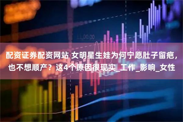 配资证券配资网站 女明星生娃为何宁愿肚子留疤，也不想顺产？这4个原因很现实_工作_影响_女性