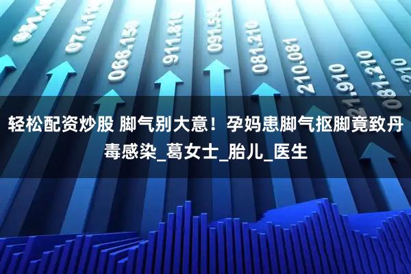 轻松配资炒股 脚气别大意！孕妈患脚气抠脚竟致丹毒感染_葛女士_胎儿_医生