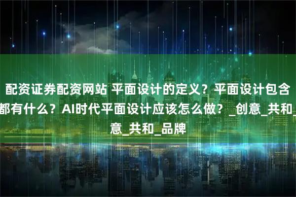 配资证券配资网站 平面设计的定义？平面设计包含项目都有什么？AI时代平面设计应该怎么做？_创意_共和_品牌