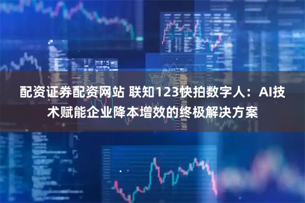 配资证券配资网站 联知123快拍数字人：AI技术赋能企业降本增效的终极解决方案