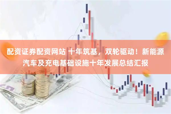 配资证券配资网站 十年筑基，双轮驱动！新能源汽车及充电基础设施十年发展总结汇报