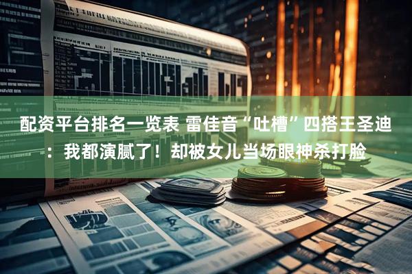 配资平台排名一览表 雷佳音“吐槽”四搭王圣迪：我都演腻了！却被女儿当场眼神杀打脸