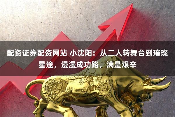 配资证券配资网站 小沈阳：从二人转舞台到璀璨星途，漫漫成功路，满是艰辛