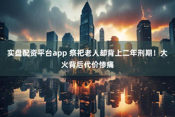 实盘配资平台app 祭祀老人却背上二年刑期！大火背后代价惨痛